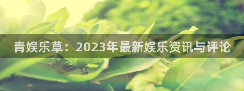 聚富投资俱乐部：青娱乐草：2023年最新娱乐资讯与评论