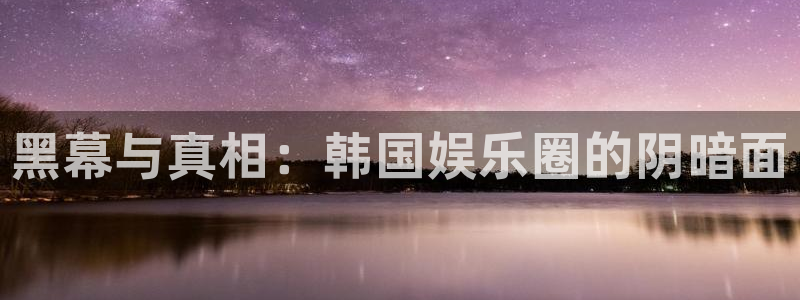 中航天玑聚富：黑幕与真相：韩国娱乐圈的阴暗面